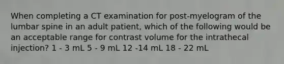 When completing a CT examination for post-myelogram of the lumbar spine in an adult patient, which of the following would be an acceptable range for contrast volume for the intrathecal injection? 1 - 3 mL 5 - 9 mL 12 -14 mL 18 - 22 mL