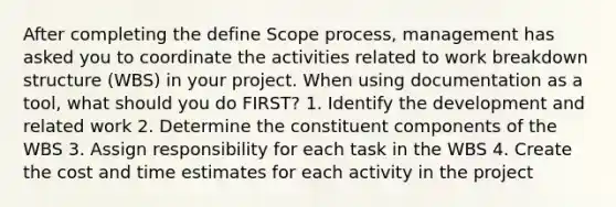 After completing the define Scope process, management has asked you to coordinate the activities related to work breakdown structure (WBS) in your project. When using documentation as a tool, what should you do FIRST? 1. Identify the development and related work 2. Determine the constituent components of the WBS 3. Assign responsibility for each task in the WBS 4. Create the cost and time estimates for each activity in the project