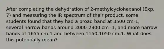 After completing the dehydration of 2-methylcyclohexanol (Exp. 7) and measuring the IR spectrum of their product, some students found that they had a broad band at 3500 cm-1, several narrow bands around 3000-2800 cm -1, and more narrow bands at 1655 cm-1 and between 1150-1050 cm-1. What does this potentially mean?