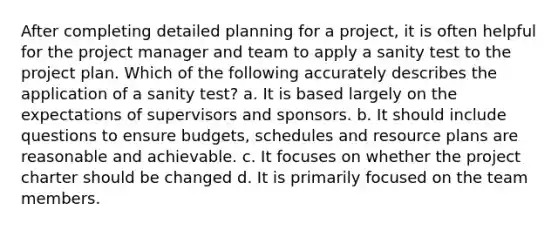 After completing detailed planning for a project, it is often helpful for the project manager and team to apply a sanity test to the project plan. Which of the following accurately describes the application of a sanity test? a. It is based largely on the expectations of supervisors and sponsors. b. It should include questions to ensure budgets, schedules and resource plans are reasonable and achievable. c. It focuses on whether the project charter should be changed d. It is primarily focused on the team members.