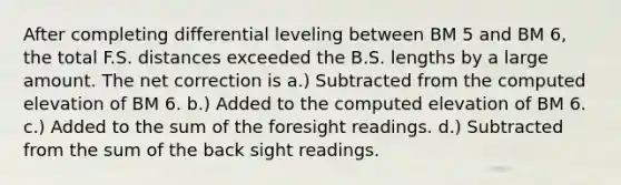 After completing differential leveling between BM 5 and BM 6, the total F.S. distances exceeded the B.S. lengths by a large amount. The net correction is a.) Subtracted from the computed elevation of BM 6. b.) Added to the computed elevation of BM 6. c.) Added to the sum of the foresight readings. d.) Subtracted from the sum of the back sight readings.