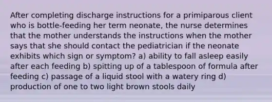 After completing discharge instructions for a primiparous client who is bottle-feeding her term neonate, the nurse determines that the mother understands the instructions when the mother says that she should contact the pediatrician if the neonate exhibits which sign or symptom? a) ability to fall asleep easily after each feeding b) spitting up of a tablespoon of formula after feeding c) passage of a liquid stool with a watery ring d) production of one to two light brown stools daily