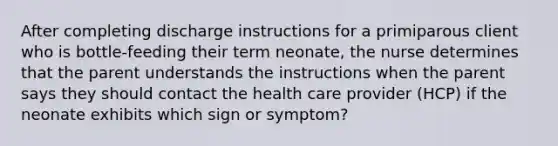 After completing discharge instructions for a primiparous client who is bottle-feeding their term neonate, the nurse determines that the parent understands the instructions when the parent says they should contact the health care provider (HCP) if the neonate exhibits which sign or symptom?