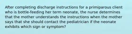 After completing discharge instructions for a primiparous client who is bottle-feeding her term neonate, the nurse determines that the mother understands the instructions when the mother says that she should contact the pediatrician if the neonate exhibits which sign or symptom?