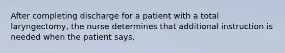 After completing discharge for a patient with a total laryngectomy, the nurse determines that additional instruction is needed when the patient says,