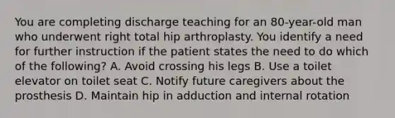 You are completing discharge teaching for an 80-year-old man who underwent right total hip arthroplasty. You identify a need for further instruction if the patient states the need to do which of the following? A. Avoid crossing his legs B. Use a toilet elevator on toilet seat C. Notify future caregivers about the prosthesis D. Maintain hip in adduction and internal rotation