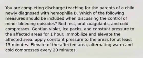 You are completing discharge teaching for the parents of a child newly diagnosed with hemophilia B. Which of the following measures should be included when discussing the control of minor bleeding episodes? Bed rest, oral coagulants, and cold compresses. Gentian violet, ice packs, and constant pressure to the affected areas for 1 hour. Immobilize and elevate the affected area, apply constant pressure to the areas for at least 15 minutes. Elevate of the affected area, alternating warm and cold compresses every 20 minutes.