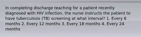 In completing discharge teaching for a patient recently diagnosed with HIV infection, the nurse instructs the patient to have tuberculosis (TB) screening at what interval? 1. Every 6 months 2. Every 12 months 3. Every 18 months 4. Every 24 months