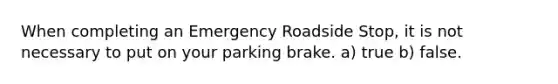 When completing an Emergency Roadside Stop, it is not necessary to put on your parking brake. a) true b) false.