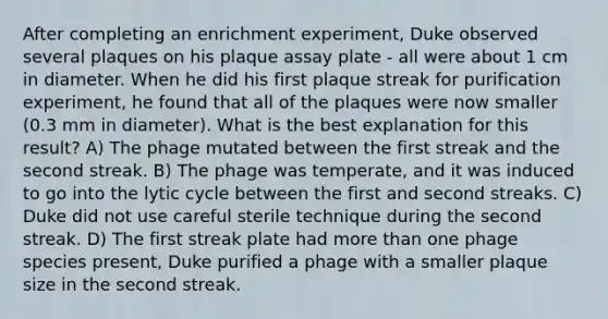 After completing an enrichment experiment, Duke observed several plaques on his plaque assay plate - all were about 1 cm in diameter. When he did his first plaque streak for purification experiment, he found that all of the plaques were now smaller (0.3 mm in diameter). What is the best explanation for this result? A) The phage mutated between the first streak and the second streak. B) The phage was temperate, and it was induced to go into the lytic cycle between the first and second streaks. C) Duke did not use careful sterile technique during the second streak. D) The first streak plate had <a href='https://www.questionai.com/knowledge/keWHlEPx42-more-than' class='anchor-knowledge'>more than</a> one phage species present, Duke purified a phage with a smaller plaque size in the second streak.