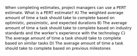 When completing estimates, project managers can use a PERT estimate. What is a PERT estimate? A) The weighted average amount of time a task should take to complete based on optimistic, pessimistic, and expected durations B) The average amount of time a task should take to complete based on industry standards and the worker's experience with the technology C) The average amount of time a task should take to complete based on similar tasks D) The average amount of time a task should take to complete based on previous milestones