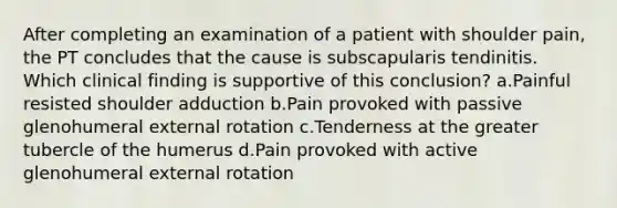 After completing an examination of a patient with shoulder pain, the PT concludes that the cause is subscapularis tendinitis. Which clinical finding is supportive of this conclusion? a.Painful resisted shoulder adduction b.Pain provoked with passive glenohumeral external rotation c.Tenderness at the greater tubercle of the humerus d.Pain provoked with active glenohumeral external rotation