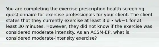 You are completing the exercise prescription health screening questionnaire for exercise professionals for your client. The client states that they currently exercise at least 3 d ∙ wk−1 for at least 30 minutes. However, they did not know if the exercise was considered moderate intensity. As an ACSM-EP, what is considered moderate-intensity exercise?