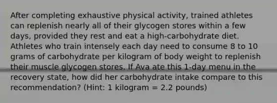 After completing exhaustive physical activity, trained athletes can replenish nearly all of their glycogen stores within a few days, provided they rest and eat a high-carbohydrate diet. Athletes who train intensely each day need to consume 8 to 10 grams of carbohydrate per kilogram of body weight to replenish their muscle glycogen stores. If Ava ate this 1-day menu in the recovery state, how did her carbohydrate intake compare to this recommendation? (Hint: 1 kilogram = 2.2 pounds)