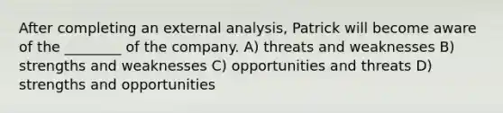 After completing an external analysis, Patrick will become aware of the ________ of the company. A) threats and weaknesses B) strengths and weaknesses C) opportunities and threats D) strengths and opportunities