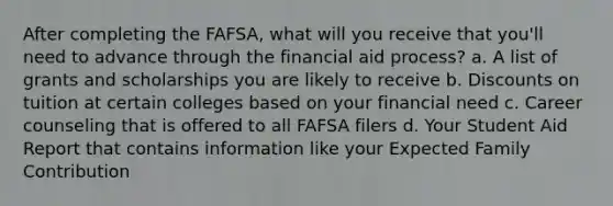 After completing the FAFSA, what will you receive that you'll need to advance through the financial aid process? a. A list of grants and scholarships you are likely to receive b. Discounts on tuition at certain colleges based on your financial need c. Career counseling that is offered to all FAFSA filers d. Your Student Aid Report that contains information like your Expected Family Contribution