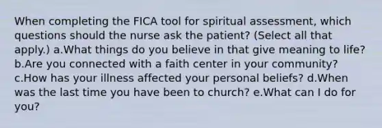 When completing the FICA tool for spiritual assessment, which questions should the nurse ask the patient? (Select all that apply.) a.What things do you believe in that give meaning to life? b.Are you connected with a faith center in your community? c.How has your illness affected your personal beliefs? d.When was the last time you have been to church? e.What can I do for you?