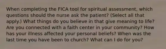 When completing the FICA tool for spiritual assessment, which questions should the nurse ask the patient? (Select all that apply.) What things do you believe in that give meaning to life? Are you connected with a faith center in your community? How has your illness affected your personal beliefs? When was the last time you have been to church? What can I do for you?