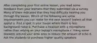 After completing your first online lesson, you read some feedback from your learners that they submitted via a survey. Many of them indicated that they had difficulty hearing you through the lesson. Which of the following are some improvements you can make for the next lesson? (select all that apply) a. Find a spot in your house where there is less background noise b. Purchase a headset with a microphone rather than relying on your laptop's microphone c. Hang some blankets around your desk area to reduce the amount of echo d. Ask the students to purchase higher quality speakers