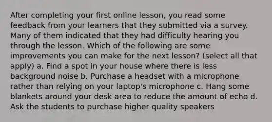 After completing your first online lesson, you read some feedback from your learners that they submitted via a survey. Many of them indicated that they had difficulty hearing you through the lesson. Which of the following are some improvements you can make for the next lesson? (select all that apply) a. Find a spot in your house where there is less background noise b. Purchase a headset with a microphone rather than relying on your laptop's microphone c. Hang some blankets around your desk area to reduce the amount of echo d. Ask the students to purchase higher quality speakers