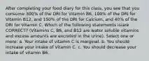 After completing your food diary for this class, you see that you consume 300% of the DRI for Vitamin B6, 100% of the DRI for Vitamin B12, and 150% of the DRI for Calcium, and 40% of the DRI for Vitamin C. Which of the following statements is/are CORRECT? (Vitamins C, B6, and B12 are water soluble vitamins and excess amounts are excreted in the urine). Select one or more: a. Your intake of vitamin C is marginal. b. You should increase your intake of Vitamin C. c. You should decrease your intake of vitamin B6.