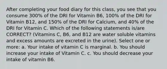 After completing your food diary for this class, you see that you consume 300% of the DRI for Vitamin B6, 100% of the DRI for Vitamin B12, and 150% of the DRI for Calcium, and 40% of the DRI for Vitamin C. Which of the following statements is/are CORRECT? (Vitamins C, B6, and B12 are water soluble vitamins and excess amounts are excreted in the urine). Select one or more: a. Your intake of vitamin C is marginal. b. You should increase your intake of Vitamin C. c. You should decrease your intake of vitamin B6.