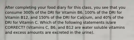 After completing your food diary for this class, you see that you consume 300% of the DRI for Vitamin B6, 100% of the DRI for Vitamin B12, and 150% of the DRI for Calcium, and 40% of the DRI for Vitamin C. Which of the following statements is/are CORRECT? (Vitamins C, B6, and B12 are water soluble vitamins and excess amounts are excreted in the urine).