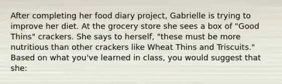 After completing her food diary project, Gabrielle is trying to improve her diet. At the grocery store she sees a box of "Good Thins" crackers. She says to herself, "these must be more nutritious than other crackers like Wheat Thins and Triscuits." Based on what you've learned in class, you would suggest that she: