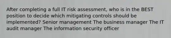 After completing a full IT risk assessment, who is in the BEST position to decide which mitigating controls should be implemented? Senior management The business manager The IT audit manager The information security officer