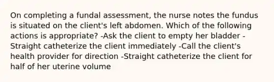 On completing a fundal assessment, the nurse notes the fundus is situated on the client's left abdomen. Which of the following actions is appropriate? -Ask the client to empty her bladder -Straight catheterize the client immediately -Call the client's health provider for direction -Straight catheterize the client for half of her uterine volume