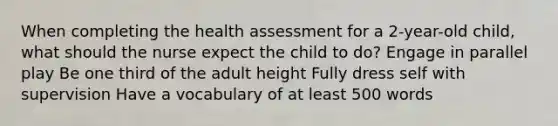 When completing the health assessment for a 2-year-old child, what should the nurse expect the child to do? Engage in parallel play Be one third of the adult height Fully dress self with supervision Have a vocabulary of at least 500 words