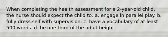 When completing the health assessment for a 2-year-old child, the nurse should expect the child to: a. engage in parallel play. b. fully dress self with supervision. c. have a vocabulary of at least 500 words. d. be one third of the adult height.