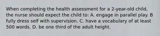 When completing the health assessment for a 2-year-old child, the nurse should expect the child to: A. engage in parallel play. B fully dress self with supervision. C. have a vocabulary of at least 500 words. D. be one third of the adult height.