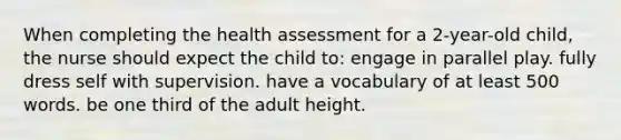 When completing the health assessment for a 2-year-old child, the nurse should expect the child to: engage in parallel play. fully dress self with supervision. have a vocabulary of at least 500 words. be one third of the adult height.