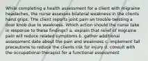 While completing a health assessment for a client with migraine headaches, the nurse assesses bilateral weakness in the clients hand grips. THe client reports joint pain an trouble twisting a door knob due to weakness. Which action should the nurse take in response to these findings? a. explain that relief of migraine pain will reduce related symptoms b. gather additional assessment date about the pain and weakness c. implement fall precautions to reduce the clients risk for injury d. consult with the occupational therapist for a functional assessment