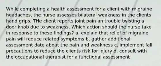 While completing a health assessment for a client with migraine headaches, the nurse assesses bilateral weakness in the clients hand grips. THe client reports joint pain an trouble twisting a door knob due to weakness. Which action should the nurse take in response to these findings? a. explain that relief of migraine pain will reduce related symptoms b. gather additional assessment date about the pain and weakness c. implement fall precautions to reduce the clients risk for injury d. consult with the occupational therapist for a functional assessment