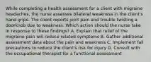 While completing a health assessment for a client with migraine headaches, the nurse assesses bilateral weakness in the client's hand grips. The client reports joint pain and trouble twisting a doorknob due to weakness. Which action should the nurse take in response to these findings? A. Explain that relief of the migraine pain will reduce related symptoms B. Gather additional assessment data about the pain and weakness C. Implement fall precautions to reduce the client's risk for injury D. Consult with the occupational therapist for a functional assessment