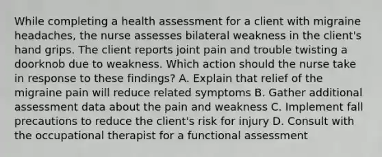 While completing a health assessment for a client with migraine headaches, the nurse assesses bilateral weakness in the client's hand grips. The client reports joint pain and trouble twisting a doorknob due to weakness. Which action should the nurse take in response to these findings? A. Explain that relief of the migraine pain will reduce related symptoms B. Gather additional assessment data about the pain and weakness C. Implement fall precautions to reduce the client's risk for injury D. Consult with the occupational therapist for a functional assessment