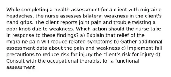 While completing a health assessment for a client with migraine headaches, the nurse assesses bilateral weakness in the client's hand grips. The client reports joint pain and trouble twisting a door knob due to weakness. Which action should the nurse take in response to these findings? a) Explain that relief of the migraine pain will reduce related symptoms b) Gather additional assessment data about the pain and weakness c) implement fall precautions to reduce risk for injury the client's risk for injury d) Consult with the occupational therapist for a functional assessment