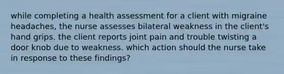 while completing a health assessment for a client with migraine headaches, the nurse assesses bilateral weakness in the client's hand grips. the client reports joint pain and trouble twisting a door knob due to weakness. which action should the nurse take in response to these findings?