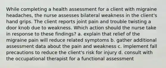 While completing a health assessment for a client with migraine headaches, the nurse assesses bilateral weakness in the client's hand grips. The client reports joint pain and trouble twisting a door knob due to weakness. Which action should the nurse take in response to these findings? a. explain that relief of the migraine pain will reduce related symptoms b. gather additional assessment data about the pain and weakness c. implement fall precautions to reduce the client's risk for injury d. consult with the occupational therapist for a functional assessment