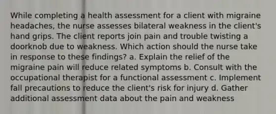 While completing a health assessment for a client with migraine headaches, the nurse assesses bilateral weakness in the client's hand grips. The client reports join pain and trouble twisting a doorknob due to weakness. Which action should the nurse take in response to these findings? a. Explain the relief of the migraine pain will reduce related symptoms b. Consult with the occupational therapist for a functional assessment c. Implement fall precautions to reduce the client's risk for injury d. Gather additional assessment data about the pain and weakness