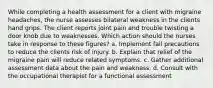 While completing a health assessment for a client with migraine headaches, the nurse assesses bilateral weakness in the clients hand grips. The client reports joint pain and trouble twisting a door knob due to weaknesses. Which action should the nurses take in response to these figures? a. Implement fall precautions to reduce the clients risk of injury. b. Explain that relief of the migraine pain will reduce related symptoms. c. Gather additional assessment data about the pain and weakness. d. Consult with the occupational therapist for a functional assessment