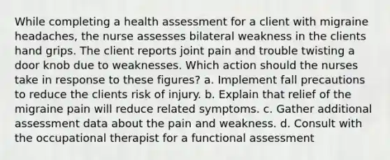 While completing a health assessment for a client with migraine headaches, the nurse assesses bilateral weakness in the clients hand grips. The client reports joint pain and trouble twisting a door knob due to weaknesses. Which action should the nurses take in response to these figures? a. Implement fall precautions to reduce the clients risk of injury. b. Explain that relief of the migraine pain will reduce related symptoms. c. Gather additional assessment data about the pain and weakness. d. Consult with the occupational therapist for a functional assessment