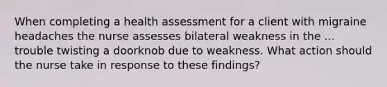 When completing a health assessment for a client with migraine headaches the nurse assesses bilateral weakness in the ... trouble twisting a doorknob due to weakness. What action should the nurse take in response to these findings?