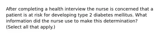 After completing a health interview the nurse is concerned that a patient is at risk for developing type 2 diabetes mellitus. What information did the nurse use to make this determination? (Select all that apply.)