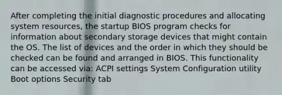 After completing the initial diagnostic procedures and allocating system resources, the startup BIOS program checks for information about secondary storage devices that might contain the OS. The list of devices and the order in which they should be checked can be found and arranged in BIOS. This functionality can be accessed via: ACPI settings System Configuration utility Boot options Security tab