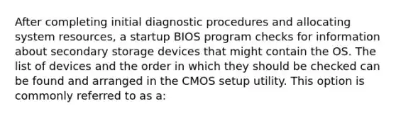 After completing initial diagnostic procedures and allocating system resources, a startup BIOS program checks for information about secondary storage devices that might contain the OS. The list of devices and the order in which they should be checked can be found and arranged in the CMOS setup utility. This option is commonly referred to as a: