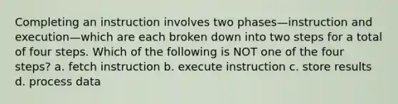 Completing an instruction involves two phases—instruction and execution—which are each broken down into two steps for a total of four steps. Which of the following is NOT one of the four steps? a. fetch instruction b. execute instruction c. store results d. process data