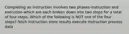 Completing an instruction involves two phases-instruction and execution-which are each broken down into two steps for a total of four steps. Which of the following is NOT one of the four steps? fetch instruction store results execute instruction process data